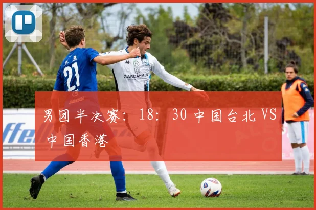 男团半决赛:18:30 中国台北 VS 中国香港