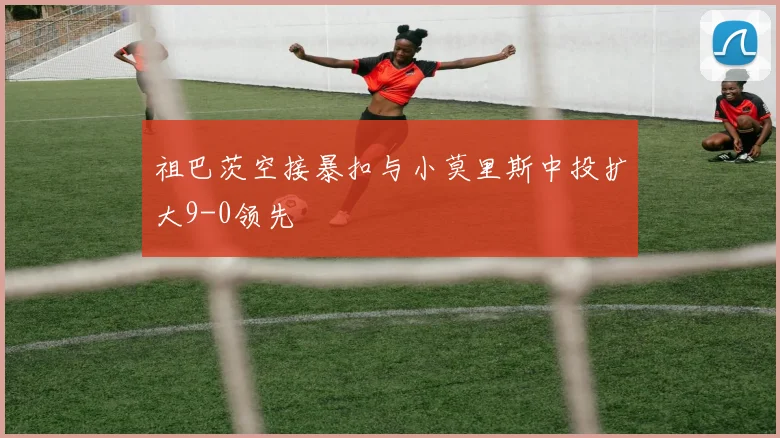 祖巴茨空接暴扣与小莫里斯中投扩大9-0领先