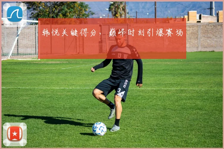 韩悦关键得分，巅峰时刻引爆赛场