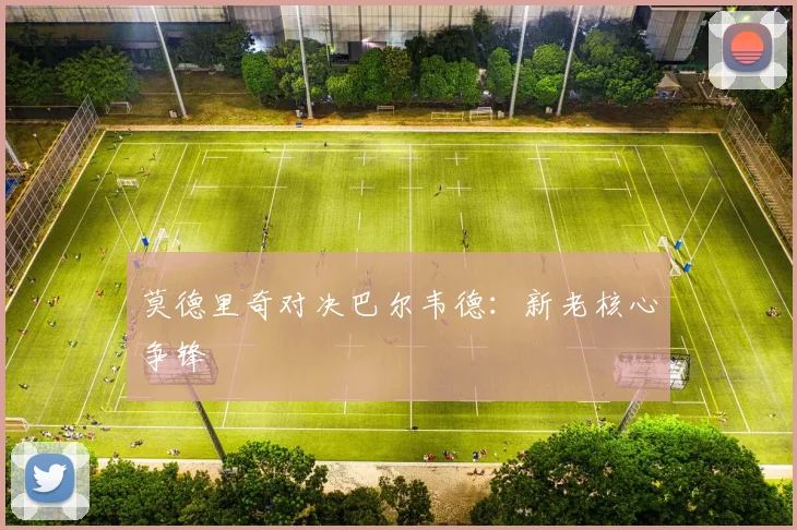 莫德里奇对决巴尔韦德：新老核心争锋
