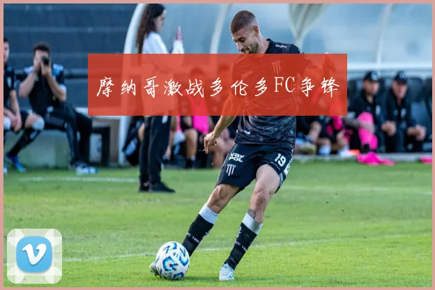摩纳哥激战多伦多FC争锋