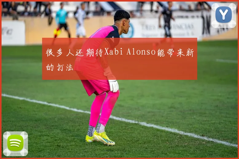很多人还期待Xabi Alonso能带来新的打法