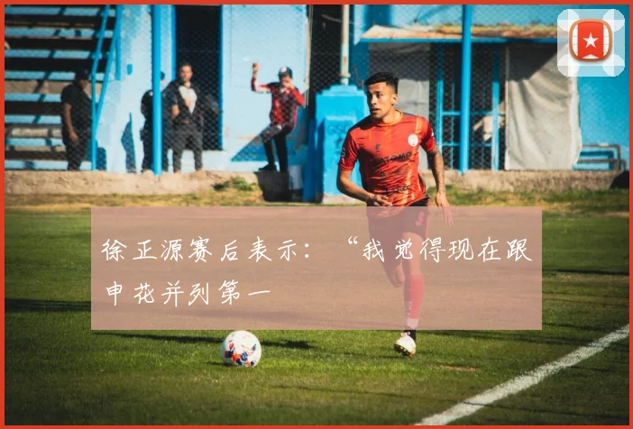 徐正源赛后表示:“我觉得现在跟申花并列第一