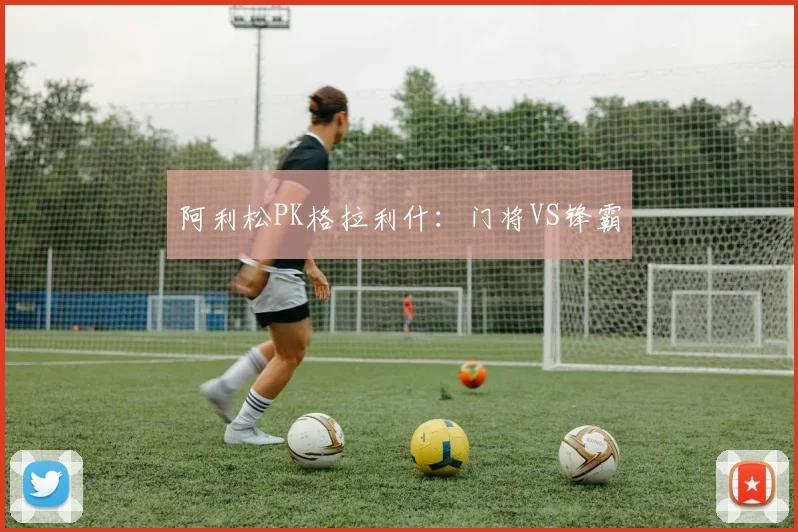 阿利松PK格拉利什：门将VS锋霸