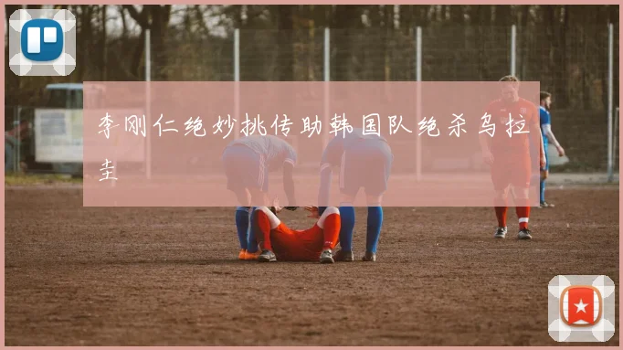 李刚仁绝妙挑传助韩国队绝杀乌拉圭