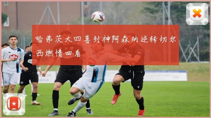 哈弗茨大四喜封神阿森纳逆转切尔西燃情回看