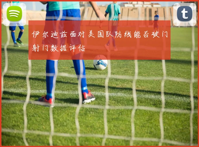 伊尔迪兹面对美国队防线能否破门射门数据评估