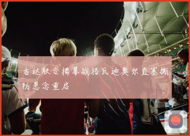 吉达联合揭幕战格瓦迪奥尔直塞撕防悬念重启