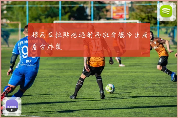 穆西亚拉贴地远射西班牙爆冷出局看台炸裂
