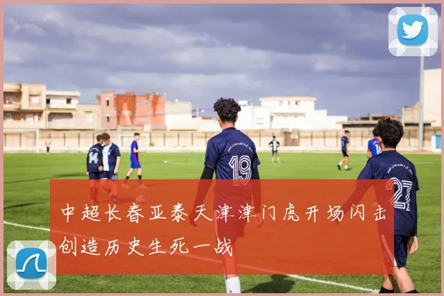 中超长春亚泰天津津门虎开场闪击创造历史生死一战