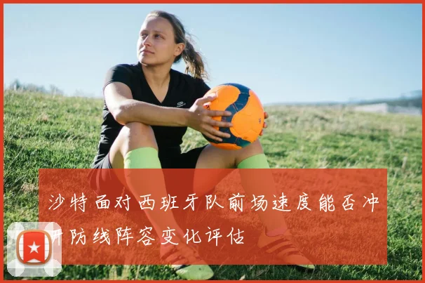 沙特面对西班牙队前场速度能否冲开防线阵容变化评估