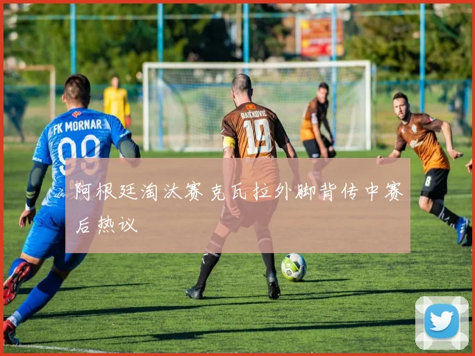 阿根廷淘汰赛克瓦拉外脚背传中赛后热议