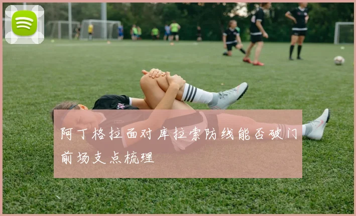 阿丁格拉面对库拉索防线能否破门前场支点梳理