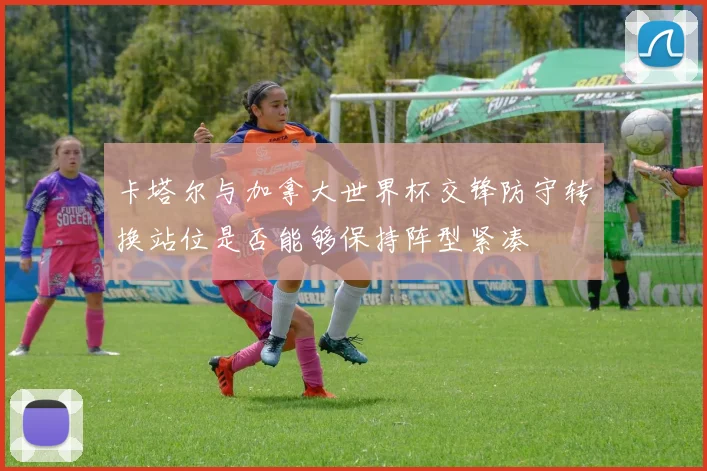 卡塔尔与加拿大世界杯交锋防守转换站位是否能够保持阵型紧凑