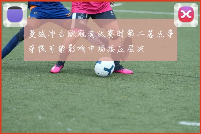 曼城冲击欧冠淘汰赛时第二落点争夺很可能影响中场接应层次