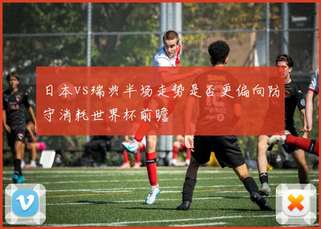 日本vs瑞典半场走势是否更偏向防守消耗世界杯前瞻