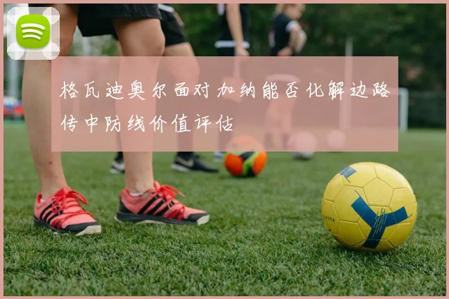 格瓦迪奥尔面对加纳能否化解边路传中防线价值评估