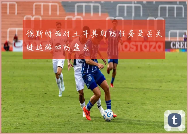 德斯特面对土耳其盯防任务是否关键边路回防盘点