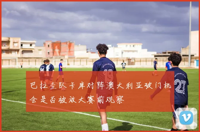 巴拉圭队卡库对阵澳大利亚破门机会是否被放大赛前观察