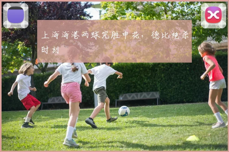 上海海港两球完胜申花，德比绝杀时刻
