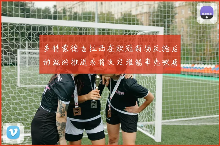 多特蒙德吉拉西在欧冠前场反抢后的就地推进或将决定谁能率先破局