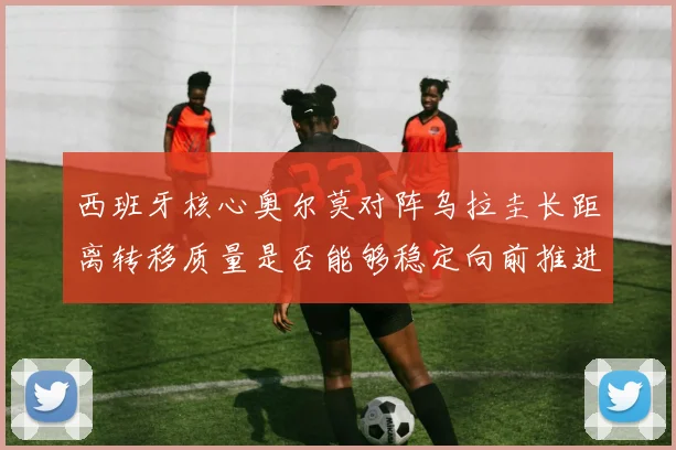 西班牙核心奥尔莫对阵乌拉圭长距离转移质量是否能够稳定向前推进