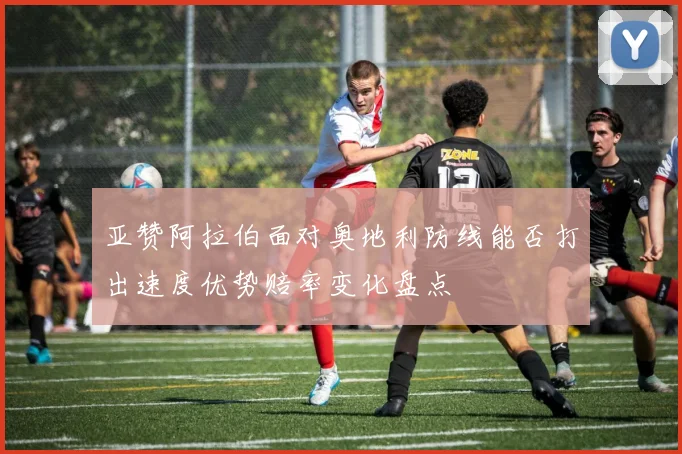 亚赞阿拉伯面对奥地利防线能否打出速度优势赔率变化盘点