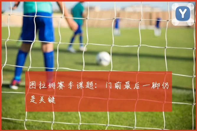 图拉姆赛季课题：门前最后一脚仍是关键