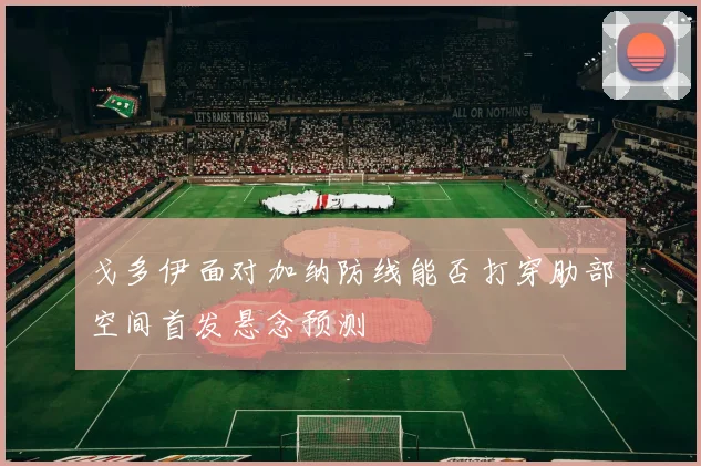 戈多伊面对加纳防线能否打穿肋部空间首发悬念预测