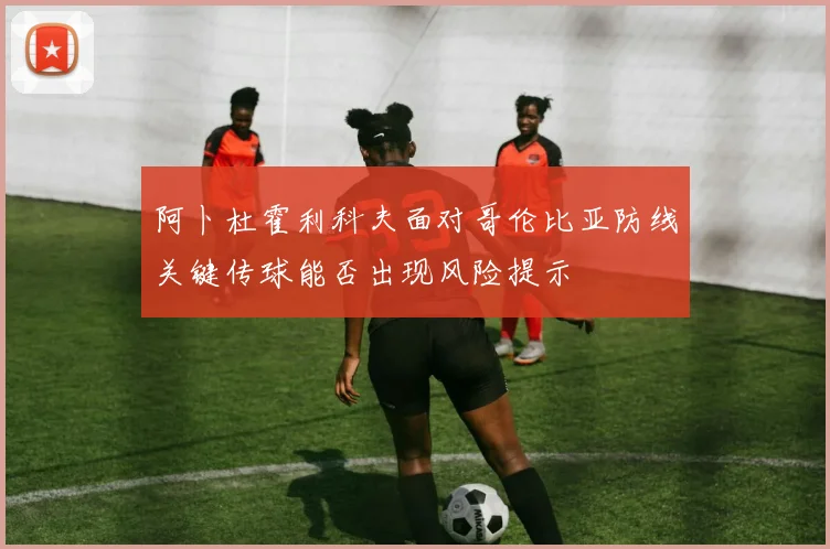 阿卜杜霍利科夫面对哥伦比亚防线关键传球能否出现风险提示
