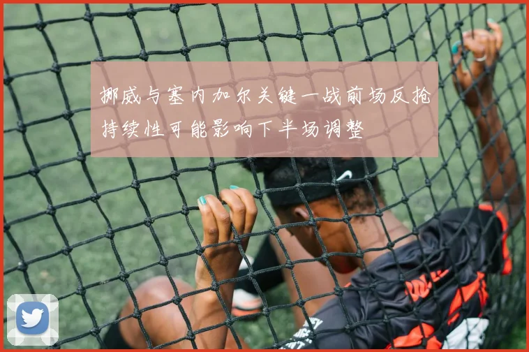 挪威与塞内加尔关键一战前场反抢持续性可能影响下半场调整