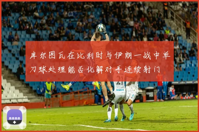 库尔图瓦在比利时与伊朗一战中单刀球处理能否化解对手连续射门