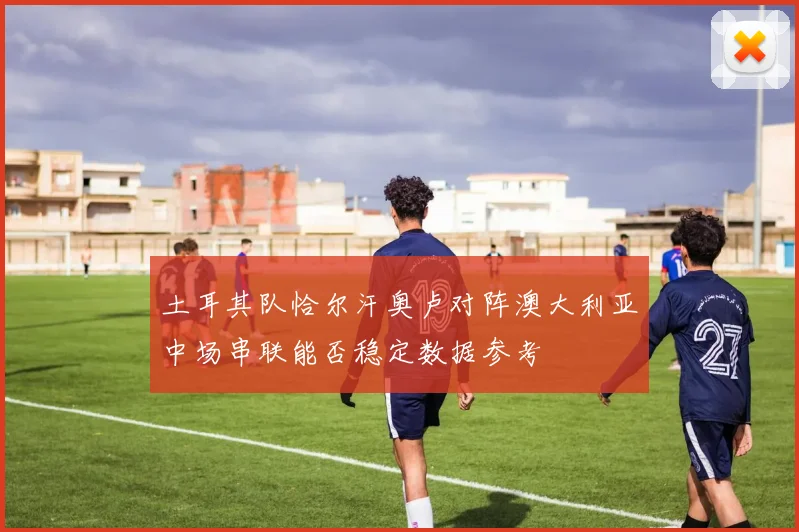 土耳其队恰尔汗奥卢对阵澳大利亚中场串联能否稳定数据参考