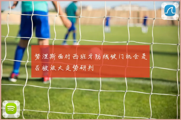 努涅斯面对西班牙防线破门机会是否被放大走势研判