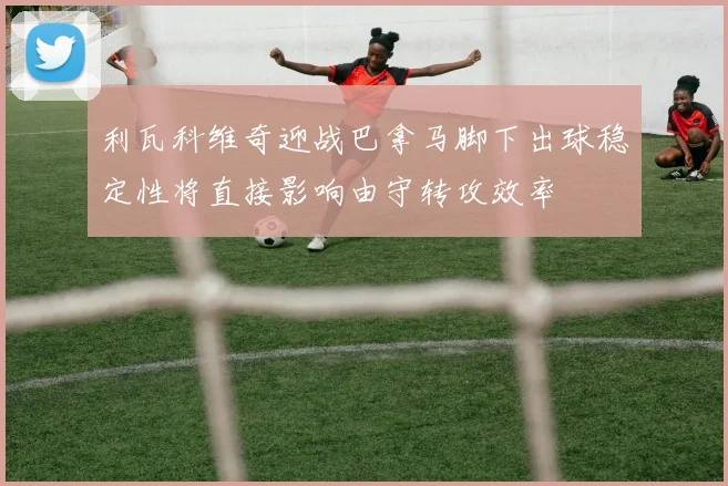 利瓦科维奇迎战巴拿马脚下出球稳定性将直接影响由守转攻效率