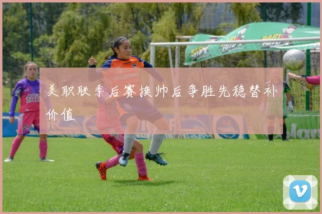美职联季后赛换帅后争胜先稳替补价值