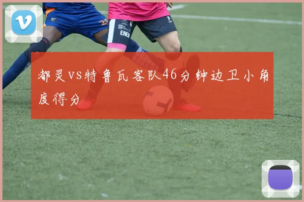 都灵vs特鲁瓦客队46分钟边卫小角度得分