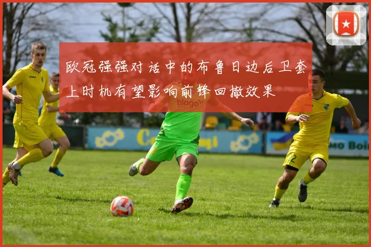 欧冠强强对话中的布鲁日边后卫套上时机有望影响前锋回撤效果