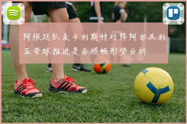 阿根廷队麦卡利斯特对阵阿尔及利亚带球推进是否顺畅形势分析